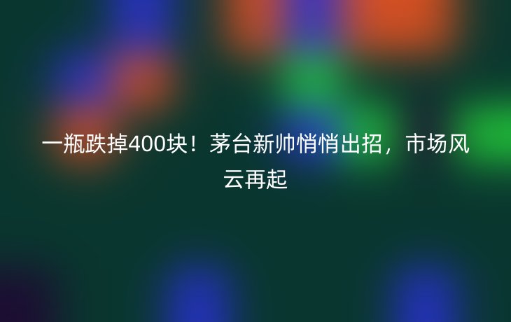 一瓶跌掉400块!茅台新帅悄悄出招,市场风云再起