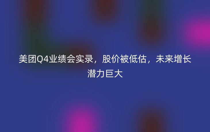美团Q4业绩会实录,股价被低估,未来增长潜力巨大
