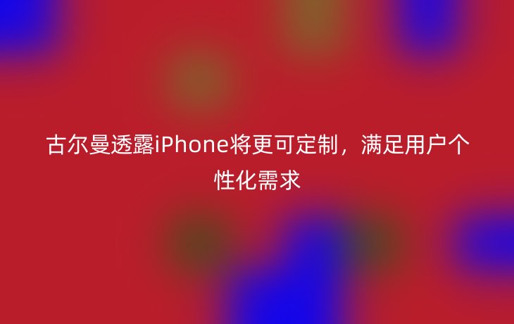 古尔曼透露iPhone将更可定制,满足用户个性化需求