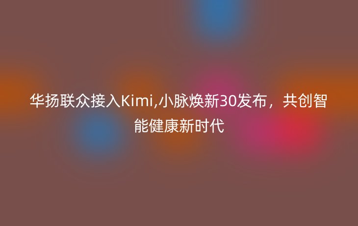 华扬联众接入Kimi,小脉焕新30发布，共创智能健康新时代