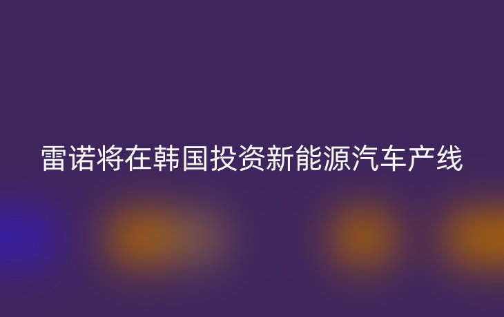雷诺将在韩国投资新能源汽车产线