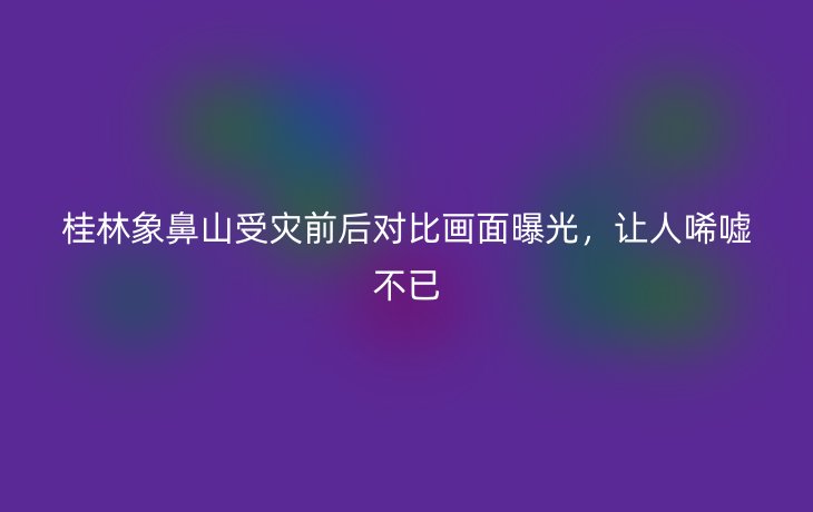 桂林象鼻山受灾前后对比画面曝光，让人唏嘘不已