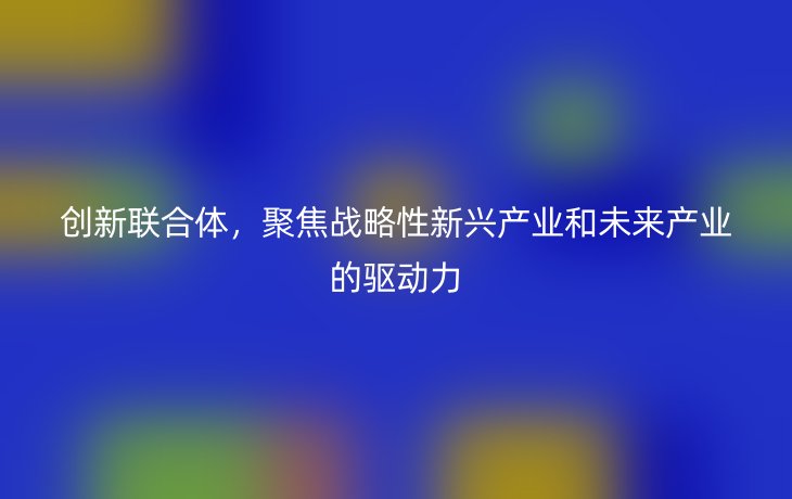 创新联合体，聚焦战略性新兴产业和未来产业的驱动力