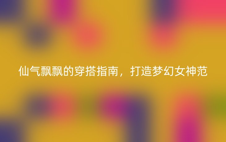 仙气飘飘的穿搭指南,打造梦幻女神范