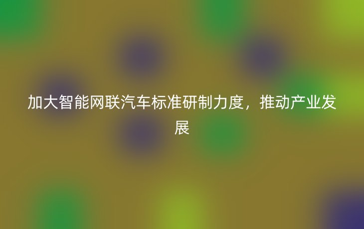 加大智能网联汽车标准研制力度,推动产业发展