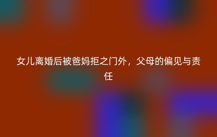 女儿离婚后被爸妈拒之门外，父母的偏见与责任