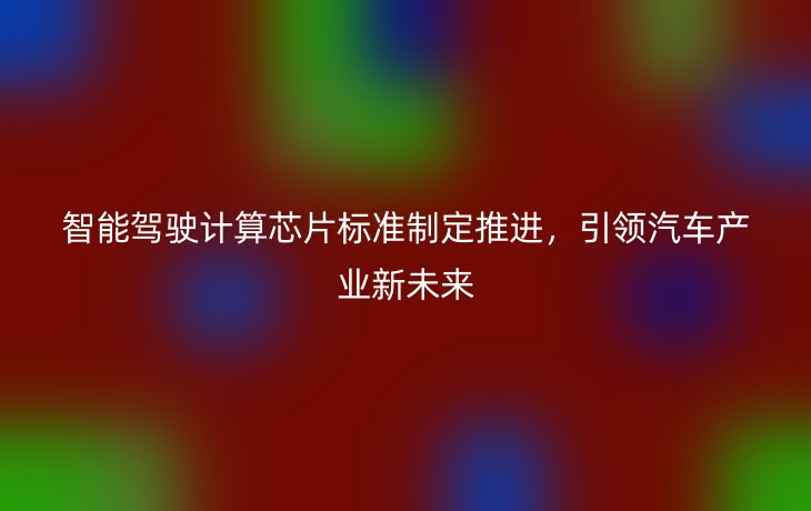 智能驾驶计算芯片标准制定推进，引领汽车产业新未来