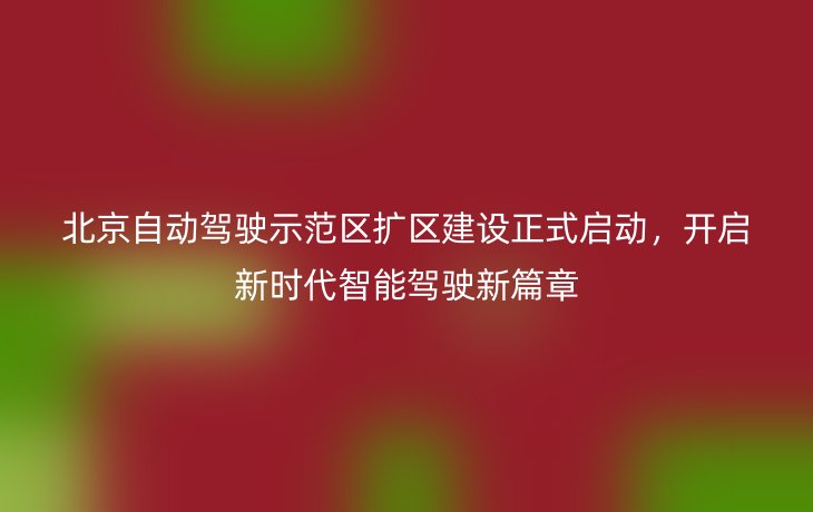 北京自动驾驶示范区扩区建设正式启动，开启新时代智能驾驶新篇章