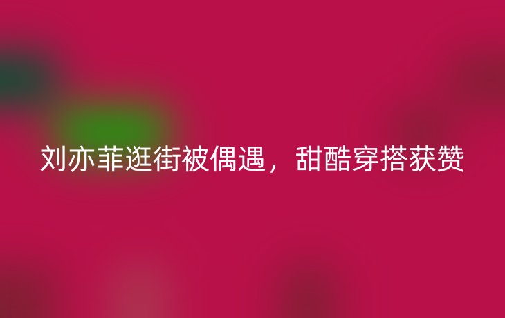 刘亦菲逛街被偶遇,甜酷穿搭获赞