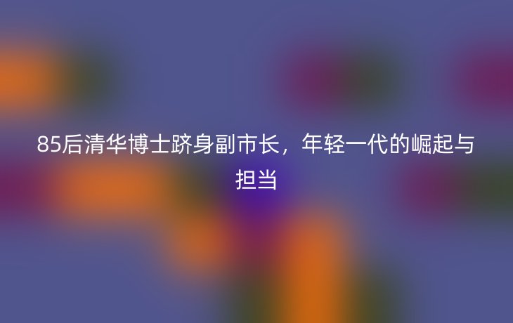 85后清华博士跻身副市长,年轻一代的崛起与担当