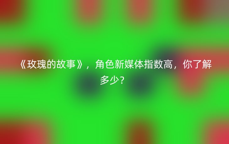 《玫瑰的故事》,角色新媒体指数高,你了解多少?