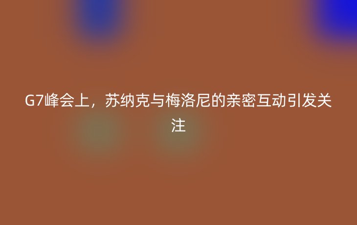 G7峰会上，苏纳克与梅洛尼的亲密互动引发关注