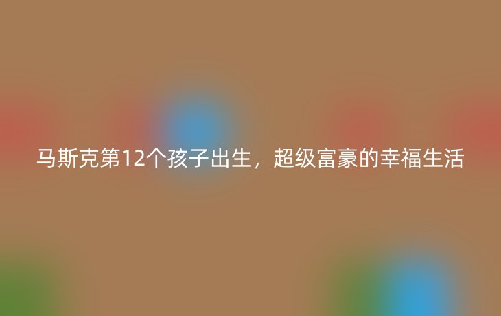 马斯克第12个孩子出生,超级富豪的幸福生活
