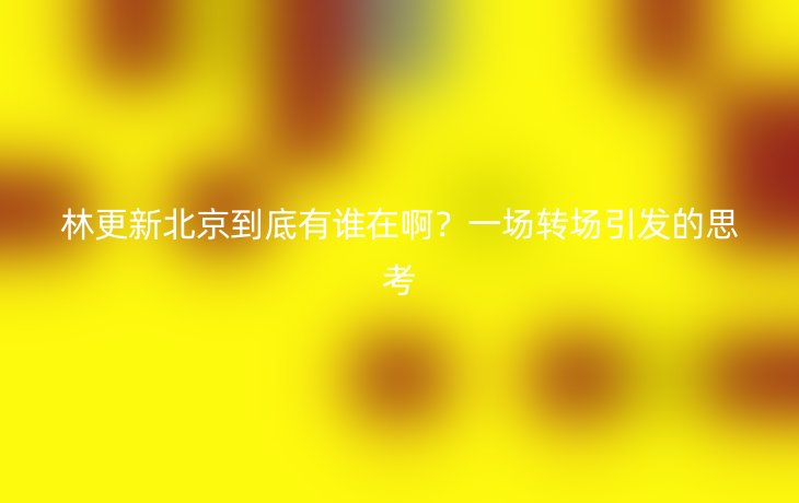林更新北京到底有谁在啊？一场转场引发的思考