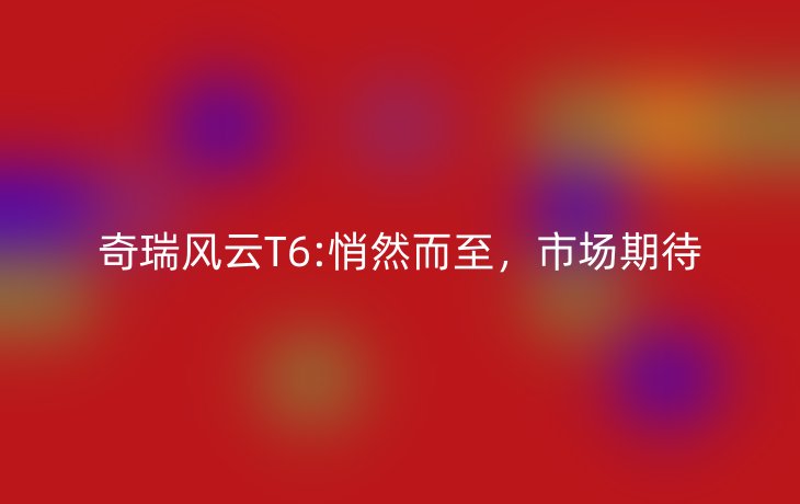奇瑞风云T6:悄然而至，市场期待