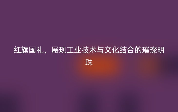 红旗国礼,展现工业技术与文化结合的璀璨明珠