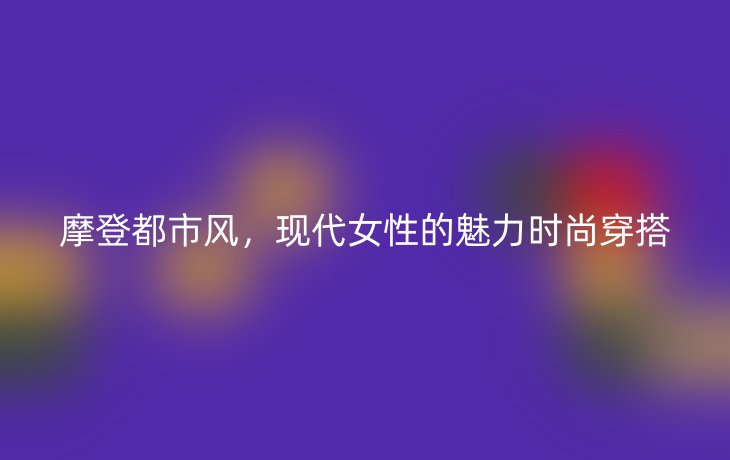 摩登都市风，现代女性的魅力时尚穿搭