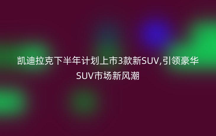 凯迪拉克下半年计划上市3款新SUV,引领豪华SUV市场新风潮
