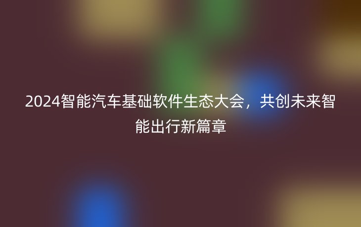 2024智能汽车基础软件生态大会,共创未来智能出行新篇章