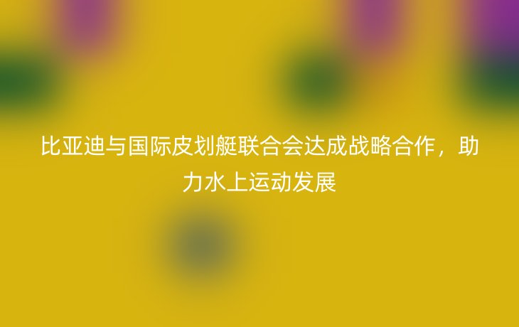比亚迪与国际皮划艇联合会达成战略合作，助力水上运动发展