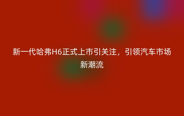 新一代哈弗H6正式上市引关注,引领汽车市场新潮流