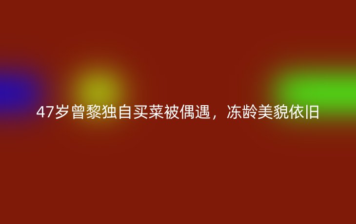 47岁曾黎独自买菜被偶遇,冻龄美貌依旧