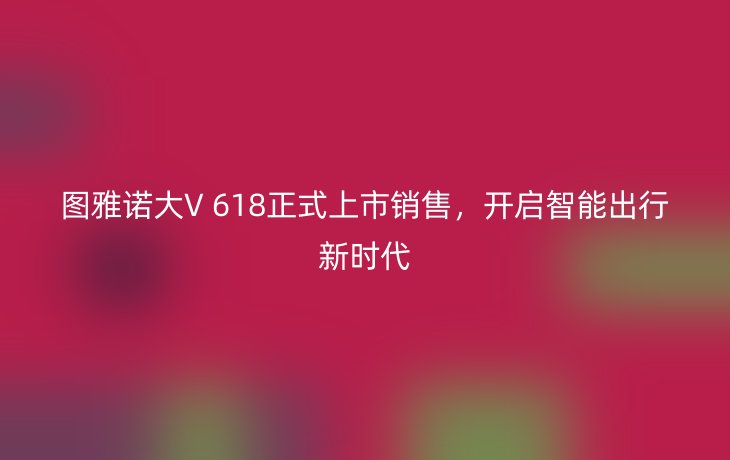 图雅诺大V 618正式上市销售,开启智能出行新时代