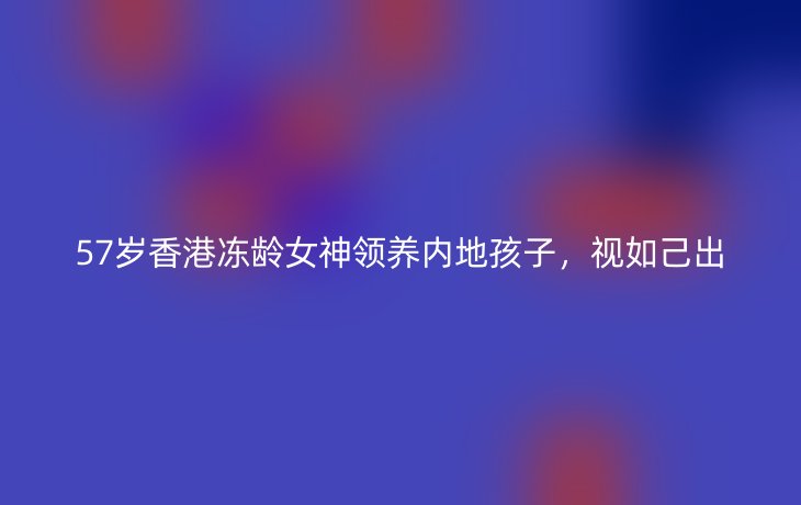 57岁香港冻龄女神领养内地孩子，视如己出
