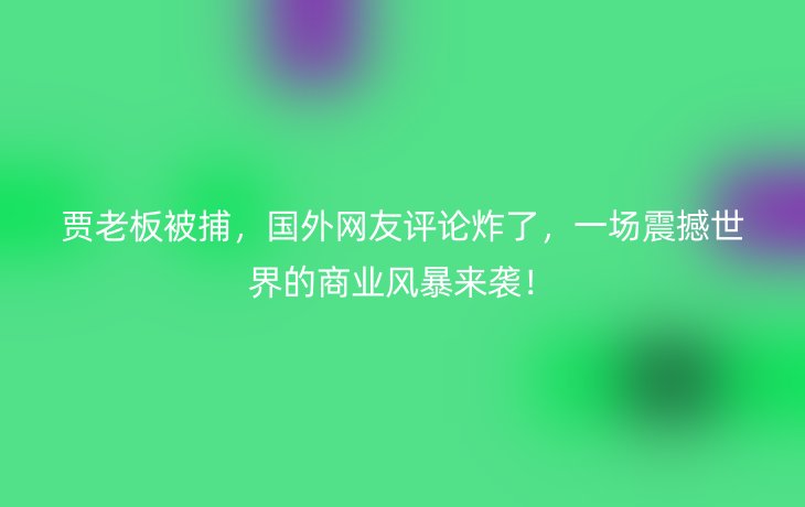 贾老板被捕，国外网友评论炸了，一场震撼世界的商业风暴来袭！