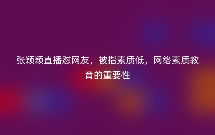 张颖颖直播怼网友，被指素质低，网络素质教育的重要性