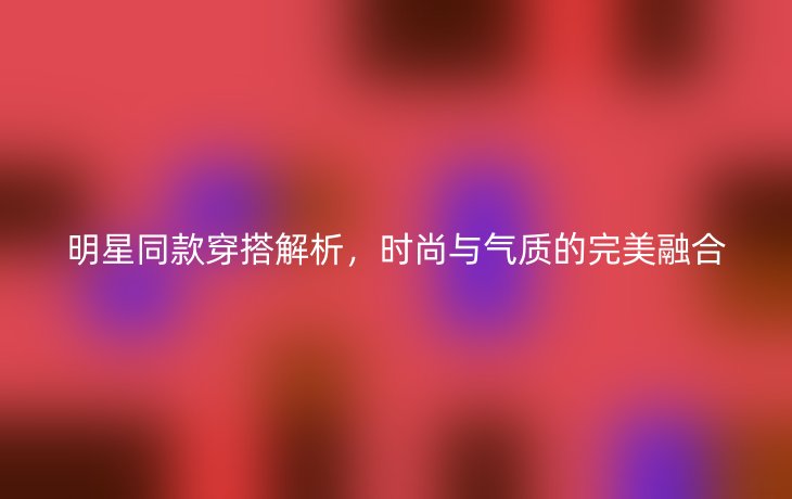 明星同款穿搭解析,时尚与气质的完美融合