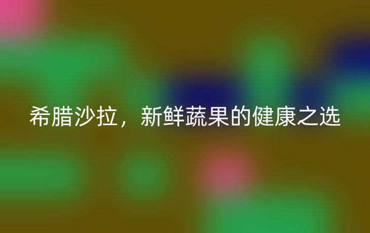 希腊沙拉，新鲜蔬果的健康之选