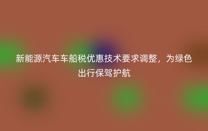 新能源汽车车船税优惠技术要求调整，为绿色出行保驾护航