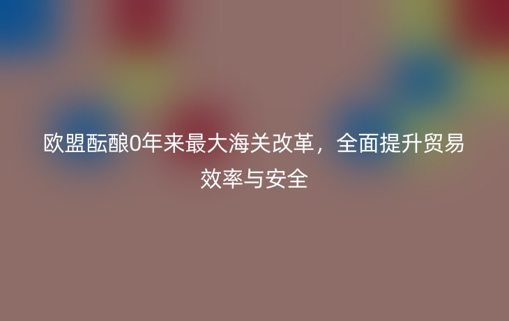 欧盟酝酿0年来最大海关改革,全面提升贸易效率与安全