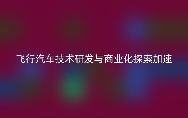 飞行汽车技术研发与商业化探索加速