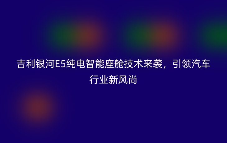 吉利银河E5纯电智能座舱技术来袭，引领汽车行业新风尚