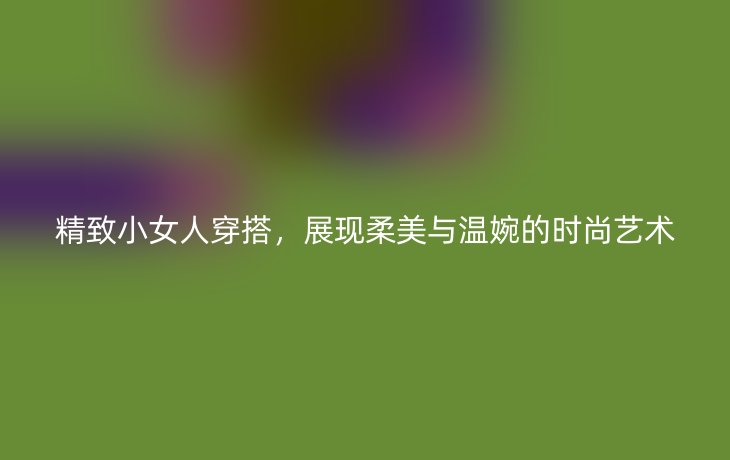 精致小女人穿搭，展现柔美与温婉的时尚艺术