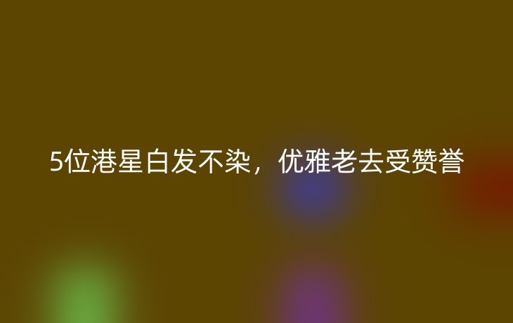 5位港星白发不染，优雅老去受赞誉