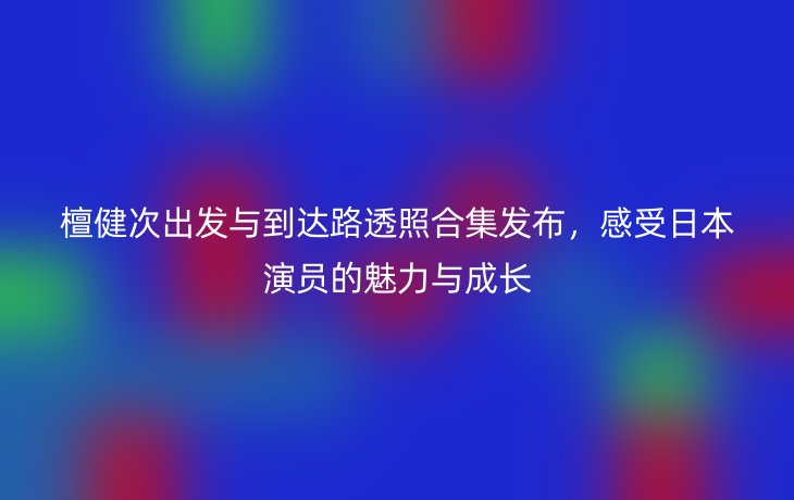 檀健次出发与到达路透照合集发布,感受日本演员的魅力与成长