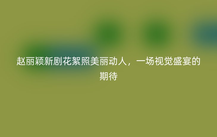 赵丽颖新剧花絮照美丽动人,一场视觉盛宴的期待