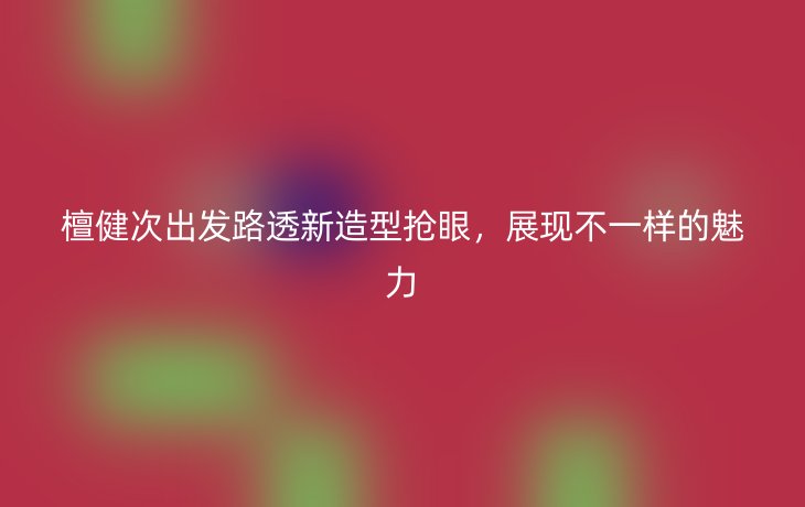 檀健次出发路透新造型抢眼，展现不一样的魅力