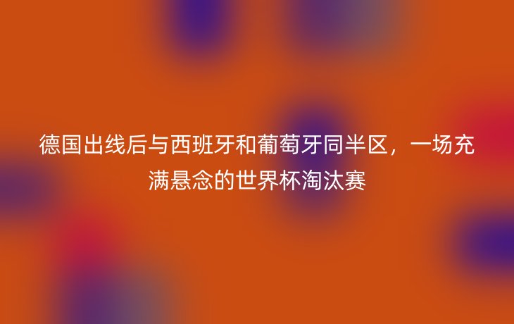 德国出线后与西班牙和葡萄牙同半区,一场充满悬念的世界杯淘汰赛