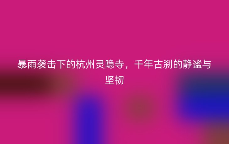 暴雨袭击下的杭州灵隐寺,千年古刹的静谧与坚韧