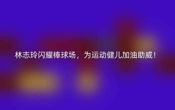 林志玲闪耀棒球场,为运动健儿加油助威!
