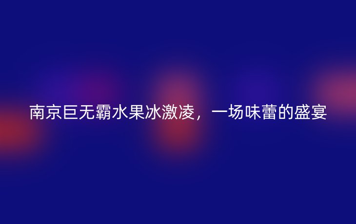 南京巨无霸水果冰激凌,一场味蕾的盛宴