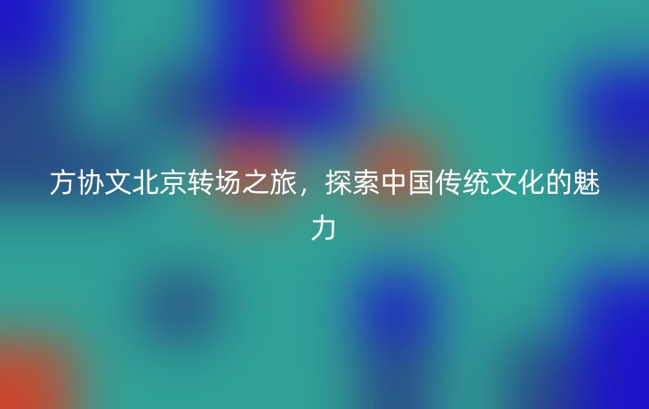 方协文北京转场之旅，探索中国传统文化的魅力