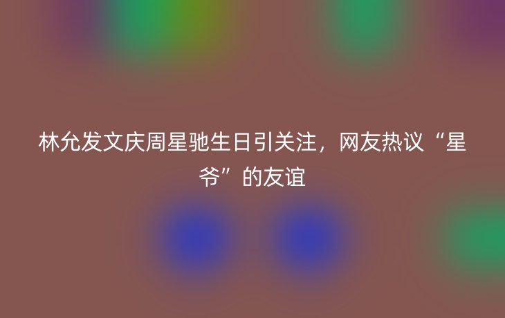 林允发文庆周星驰生日引关注,网友热议“星爷”的友谊