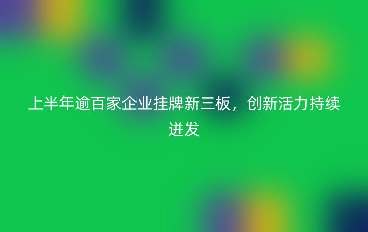 上半年逾百家企业挂牌新三板，创新活力持续迸发