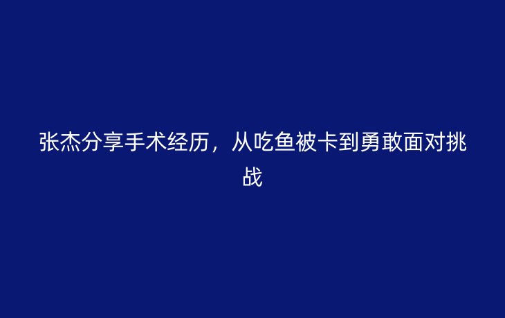 张杰分享手术经历，从吃鱼被卡到勇敢面对挑战