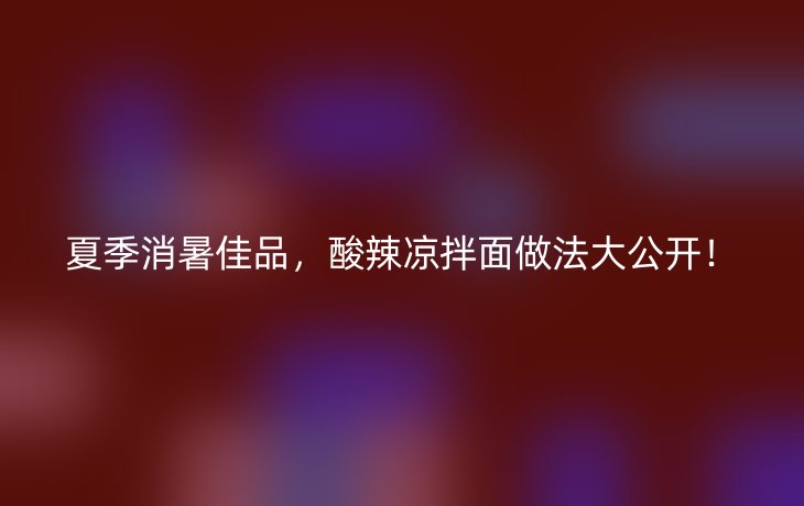 夏季消暑佳品，酸辣凉拌面做法大公开！